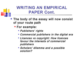 WRITING AN EMPIRICAL
PAPER Cont.
 The body of the essay will now consist
of your route path
 For example:

Publishers’ rights

Commercial publishers in the digital era

Licences vs copyright: How licences
favour the interests of commercial
publishers

Scholars’ dilemma and a possible
solution?
 