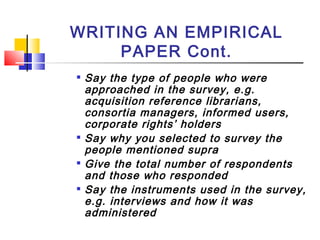WRITING AN EMPIRICAL
PAPER Cont.

Say the type of people who were
approached in the survey, e.g.
acquisition reference librarians,
consortia managers, informed users,
corporate rights’ holders

Say why you selected to survey the
people mentioned supra

Give the total number of respondents
and those who responded

Say the instruments used in the survey,
e.g. interviews and how it was
administered
 