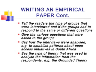 WRITING AN EMPIRICAL
PAPER Cont.
 Tell the readers the type of groups that
were interviewed and if the groups had to
respond to the same or different questions
 Give the various questions that were
asked to the groups
 Say how the interviews were analysed,
e.g. to establish patterns about open
access initiatives in South Africa
 Say the type of theory that was used to
analyse the information from the
respondents, e.g. the Grounded Theory
 