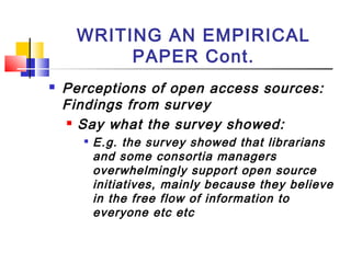 WRITING AN EMPIRICAL
PAPER Cont.
 Perceptions of open access sources:
Findings from survey
 Say what the survey showed:

E.g. the survey showed that librarians
and some consortia managers
overwhelmingly support open source
initiatives, mainly because they believe
in the free flow of information to
everyone etc etc
 