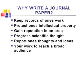 WHY WRITE A JOURNAL
PAPER?
 Keep records of ones work
 Protect ones intellectual property
 Gain reputation in an area
 Progress scientific thought
 Report ones thoughts and ideas
 Your work to reach a broad
audience
 
