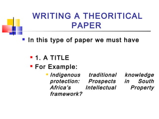 WRITING A THEORITICAL
PAPER
 In this type of paper we must have
 1. A TITLE
 For Example:
 Indigenous traditional knowledge
protection: Prospects in South
Africa’s Intellectual Property
framework?
 
