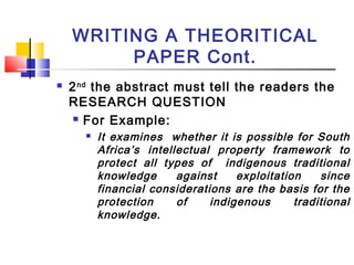 WRITING A THEORITICAL
PAPER Cont.
 2nd
the abstract must tell the readers the
RESEARCH QUESTION
 For Example:
 It examines whether it is possible for South
Africa’s intellectual property framework to
protect all types of indigenous traditional
knowledge against exploitation since
financial considerations are the basis for the
protection of indigenous traditional
knowledge.
 