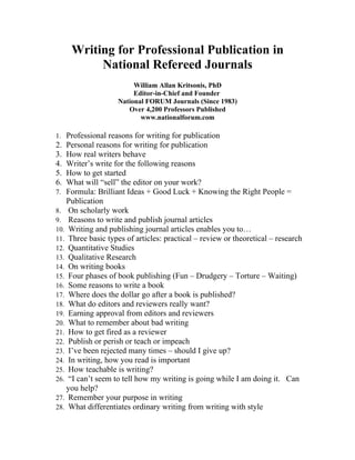 Writing for Professional Publication in
          National Refereed Journals
                        William Allan Kritsonis, PhD
                        Editor-in-Chief and Founder
                   National FORUM Journals (Since 1983)
                      Over 4,200 Professors Published
                          www.nationalforum.com

1. Professional reasons for writing for publication
2. Personal reasons for writing for publication
3. How real writers behave
4. Writer’s write for the following reasons
5. How to get started
6. What will “sell” the editor on your work?
7. Formula: Brilliant Ideas + Good Luck + Knowing the Right People =
   Publication
8. On scholarly work
9. Reasons to write and publish journal articles
10. Writing and publishing journal articles enables you to…
11. Three basic types of articles: practical – review or theoretical – research
12. Quantitative Studies
13. Qualitative Research
14. On writing books
15. Four phases of book publishing (Fun – Drudgery – Torture – Waiting)
16. Some reasons to write a book
17. Where does the dollar go after a book is published?
18. What do editors and reviewers really want?
19. Earning approval from editors and reviewers
20. What to remember about bad writing
21. How to get fired as a reviewer
22. Publish or perish or teach or impeach
23. I’ve been rejected many times – should I give up?
24. In writing, how you read is important
25. How teachable is writing?
26. “I can’t seem to tell how my writing is going while I am doing it. Can
   you help?
27. Remember your purpose in writing
28. What differentiates ordinary writing from writing with style
 