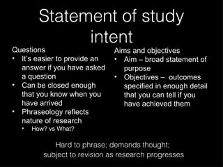 Statement of study intent Questions It’s easier to provide an answer if you have asked a question Can be closed enough that you know when you have arrived Phraseology reflects nature of research How? vs What? Aims and objectives Aim – broad statement of purpose Objectives –  outcomes specified in enough detail that you can tell if you have achieved them Hard to phrase; demands thought;  subject to revision as research progresses 