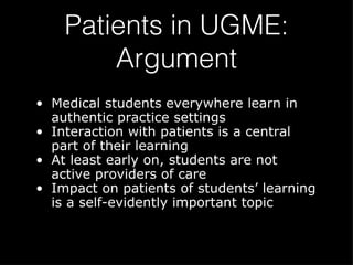Patients in UGME: Argument Medical students everywhere learn in authentic practice settings Interaction with patients is a central part of their learning At least early on, students are not active providers of care Impact on patients of students’ learning is a self-evidently important topic 