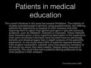Patients in medical education The current literature in this area has several limitations. The majority of studies evaluated patient opinions using questionnaires, few offering patients the opportunity to expand on their answers and most requiring them to select from options that were in line with previous evidence, such as ‘better’, ‘same’ or ‘worse’. These methods have therefore given a fairly superficial description of the experience. Even semi-structured interviews have focused more on perceived benefits and disadvantages than in-depth analysis of the patient’s experience. In one study where 92% of patients reported benefits from student involvement, patients were interviewed by members of the faculty by whom they were treated. Despite being assured of anonymity, this could have led to patients feeling pressured to be more positive in their answers.  Emma McLachlan 2009 