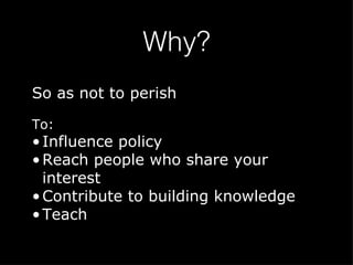 Why? So as not to perish To: Influence policy Reach people who share your interest Contribute to building knowledge Teach 