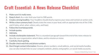 Craft Essential: A News Release Checklist
1. Makesureit is really news.
2. Keep it short. As a rule, limit your text to 500 words.
3. Create a strongheadline. Your headline should clearly express your news and contain an action verb.
4. Write a clear summarylead. Clearly state the news in your lead, with an appropriate mix of the 5 Ws
and H (who, what, when, where, why, and how).
5. Followthe inverted pyramid.
6. Include quotes.
7. Add data.
8. Include a boilerplate statement. This is a standard paragraph toward the end of the news release to
describe your organization, what it does, and its mission or vision.
9. Carefullycheck spelling.
10. Double-check weblinks and phone numbers.
11. Don’t forget contactinformation. Nname, phone numbers, email address, and social media handles,
you can also include links to your company website, photos and graphics, or social media accounts.
Dynamics of Media Writing, Vincent F. Filak
 