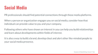 Social Media
PR professionals should find potential connections through these media platforms.
When a person or organization engages you on social media, consider how that
individual can provide value to you and your company.
Following others who have shown an interest in you can help you build relationships
and learn about developments within fields of interest.
It is also a way to build a brand, develop clout and alert other like-minded people to
your social media presence.
Dynamics of Media Writing, Vincent F. Filak
 