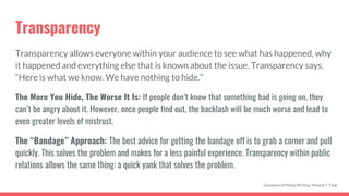 Transparency
Transparency allows everyone within your audience to see what has happened, why
it happened and everything else that is known about the issue. Transparency says,
“Here is what we know. We have nothing to hide.”
The More You Hide, The Worse It Is: If people don’t know that something bad is going on, they
can’t be angry about it. However, once people find out, the backlash will be much worse and lead to
even greater levels of mistrust.
The “Bandage” Approach: The best advice for getting the bandage off is to grab a corner and pull
quickly. This solves the problem and makes for a less painful experience. Transparency within public
relations allows the same thing: a quick yank that solves the problem.
Dynamics of Media Writing, Vincent F. Filak
 