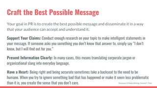 Craft the Best Possible Message
Your goal in PR is to create the best possible message and disseminate it in a way
that your audience can accept and understand it.
Support Your Claims: Conduct enough research on your topic to make intelligent statements in
your message. If someone asks you something you don’t know that answer to, simply say “I don’t
know, but I will find out for you.”
Present Information Clearly: In many cases, this means translating corporate jargon or
organizational slang into everyday language.
Have a Heart: Being right and being accurate sometimes take a backseat to the need to be
humane. When you try to ignore something bad that has happened or make it seem less problematic
than it is, you create the sense that you don’t care. Dynamics of Media Writing, Vincent F. Filak
 