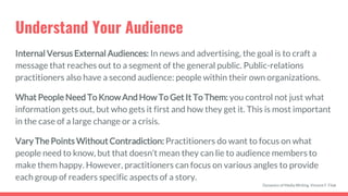 Understand Your Audience
Internal Versus External Audiences: In news and advertising, the goal is to craft a
message that reaches out to a segment of the general public. Public-relations
practitioners also have a second audience: people within their own organizations.
What People Need To Know And How To Get It To Them: you control not just what
information gets out, but who gets it first and how they get it. This is most important
in the case of a large change or a crisis.
Vary The Points Without Contradiction: Practitioners do want to focus on what
people need to know, but that doesn’t mean they can lie to audience members to
make them happy. However, practitioners can focus on various angles to provide
each group of readers specific aspects of a story.
Dynamics of Media Writing, Vincent F. Filak
 