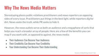 Why The News Media Matters
Stereotyping places public-relations practitioners and news reporters on opposing
sides of every issue. Practitioners put things in the best light, while reporters dig for
dirt. News seeks the truth, while PR seeks to hide it.
However, the news outlets serve as both an audience and a megaphone of sorts that
helps you reach a broader array of people. Here are a few of the benefits you can
reap if you work with, as opposed to against, the news media:
● Their Audiences Can Become Your Audiences
● Their Credibility Can Become Your Credibility
● Your Understanding Can Become Their Understanding
Dynamics of Media Writing, Vincent F. Filak
 