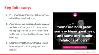 Key Takeaways
1. PR is not spin: It’s about telling people
what they need to know.
2. Approach your message based on your
audience: Your goal is to determine
what people need to know and tell it
to them in a way that touches on their
interest.
3. Connect with the news media: Learn
how to speak the language of news
people.
Dynamics of Media Writing, Vincent F. Filak
 