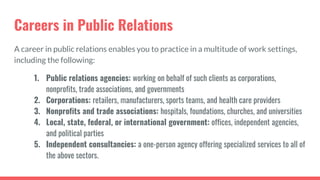 Careers in Public Relations
A career in public relations enables you to practice in a multitude of work settings,
including the following:
1. Public relations agencies: working on behalf of such clients as corporations,
nonprofits, trade associations, and governments
2. Corporations: retailers, manufacturers, sports teams, and health care providers
3. Nonprofits and trade associations: hospitals, foundations, churches, and universities
4. Local, state, federal, or international government: offices, independent agencies,
and political parties
5. Independent consultancies: a one-person agency offering specialized services to all of
the above sectors.
 