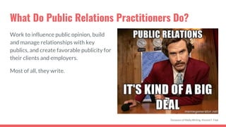 What Do Public Relations Practitioners Do?
Work to influence public opinion, build
and manage relationships with key
publics, and create favorable publicity for
their clients and employers.
Most of all, they write.
Dynamics of Media Writing, Vincent F. Filak
 