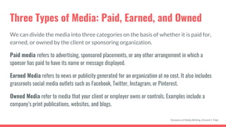 Three Types of Media: Paid, Earned, and Owned
We can divide the media into three categories on the basis of whether it is paid for,
earned, or owned by the client or sponsoring organization.
Paid media refers to advertising, sponsored placements, or any other arrangement in which a
sponsor has paid to have its name or message displayed.
Earned Media refers to news or publicity generated for an organization at no cost. It also includes
grassroots social media outlets such as Facebook, Twitter, Instagram, or Pinterest.
Owned Media refer to media that your client or employer owns or controls. Examples include a
company’s print publications, websites, and blogs.
Dynamics of Media Writing, Vincent F. Filak
 