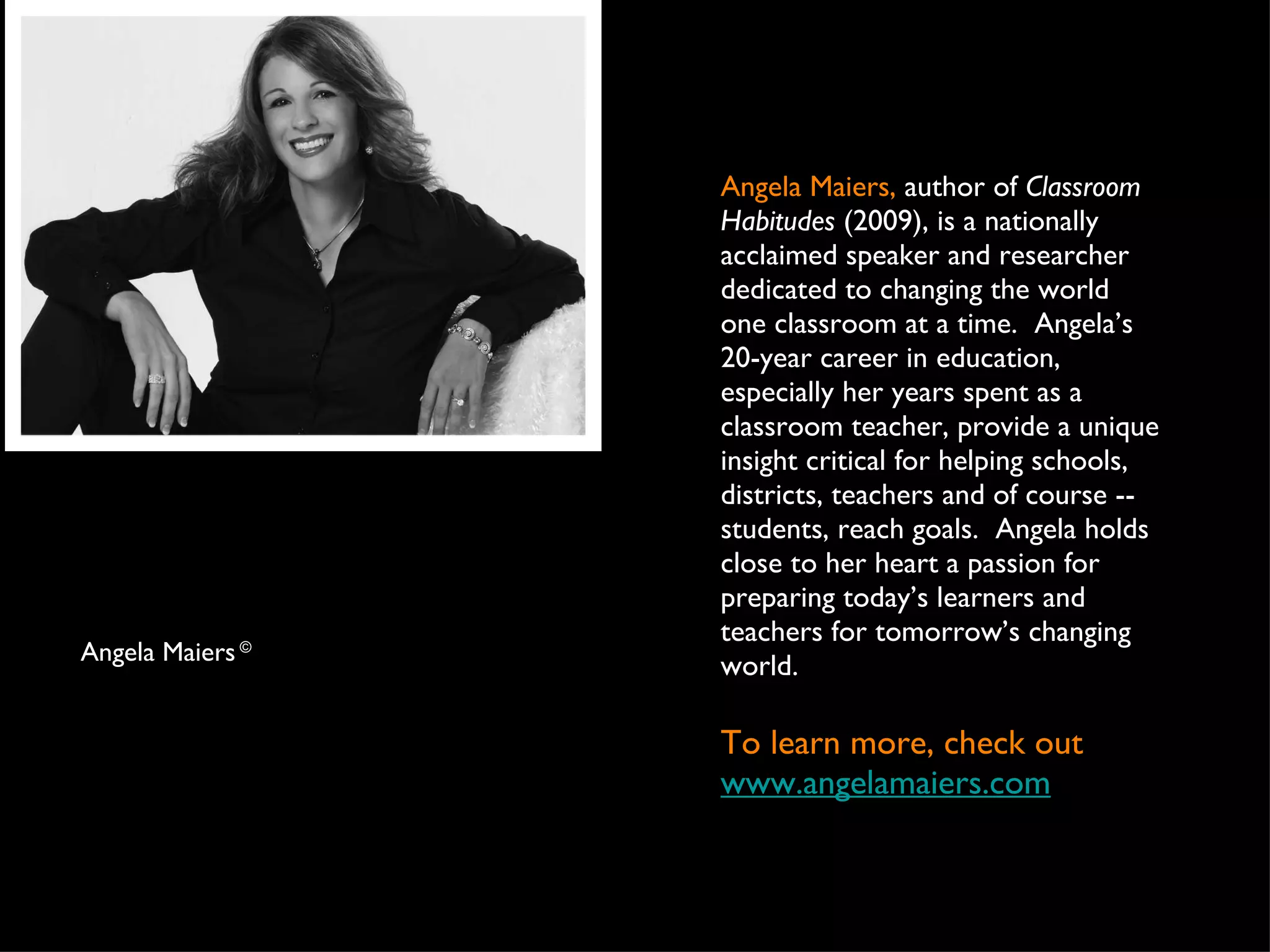 Angela Maiers,  author of  Classroom Habitudes  (2009), is a nationally acclaimed speaker and researcher dedicated to changing the world one classroom at a time.  Angela’s 20-year career in education, especially her years spent as a classroom teacher, provide a unique insight critical for helping schools, districts, teachers and of course -- students, reach goals.  Angela holds close to her heart a passion for preparing today’s learners and teachers for tomorrow’s changing world.  To learn more, check out  www.angelamaiers.com Angela Maiers  ©   