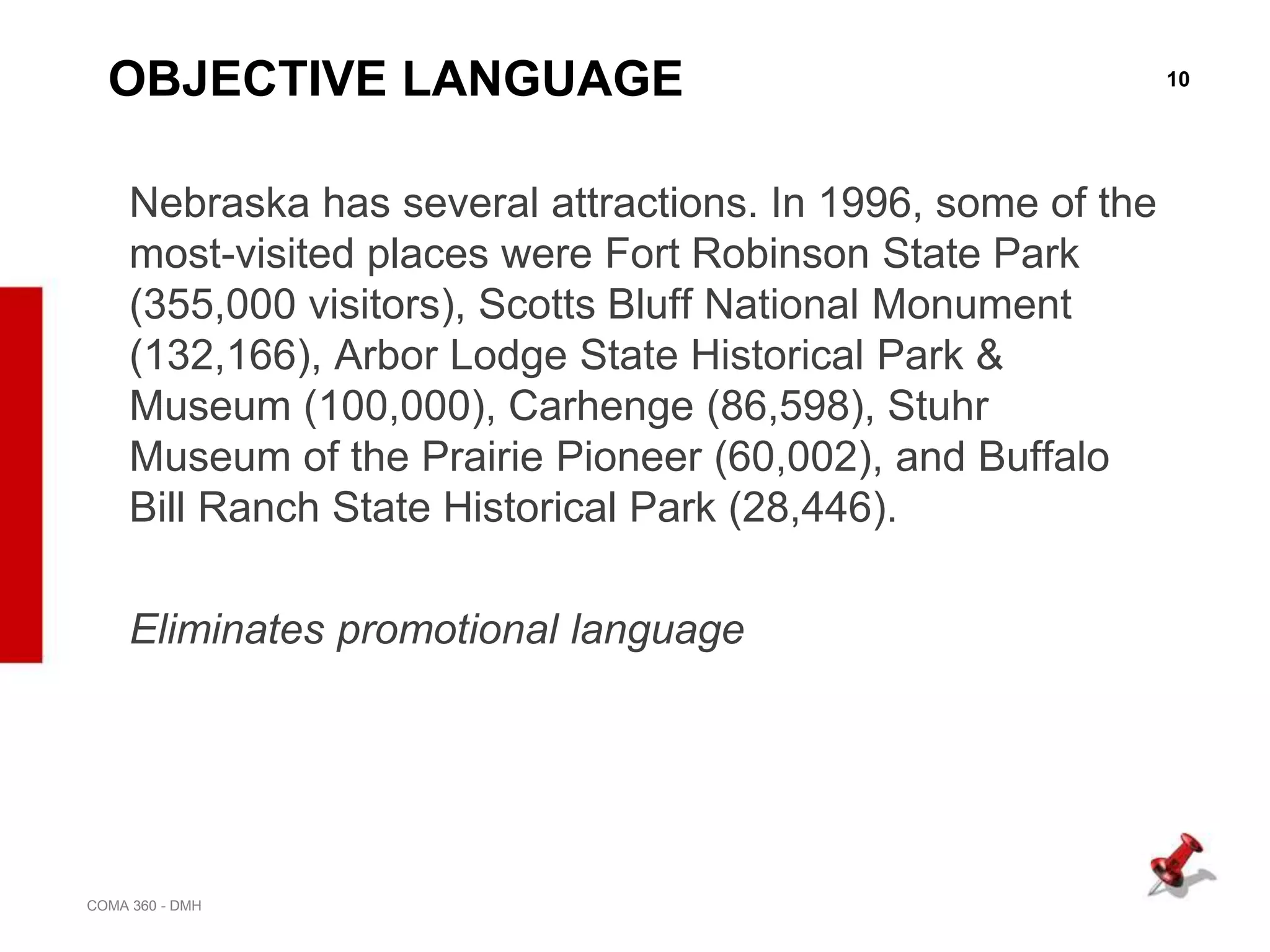 10
COMA 360 - DMH
OBJECTIVE LANGUAGE
Nebraska has several attractions. In 1996, some of the
most-visited places were Fort Robinson State Park
(355,000 visitors), Scotts Bluff National Monument
(132,166), Arbor Lodge State Historical Park &
Museum (100,000), Carhenge (86,598), Stuhr
Museum of the Prairie Pioneer (60,002), and Buffalo
Bill Ranch State Historical Park (28,446).
Eliminates promotional language
 
