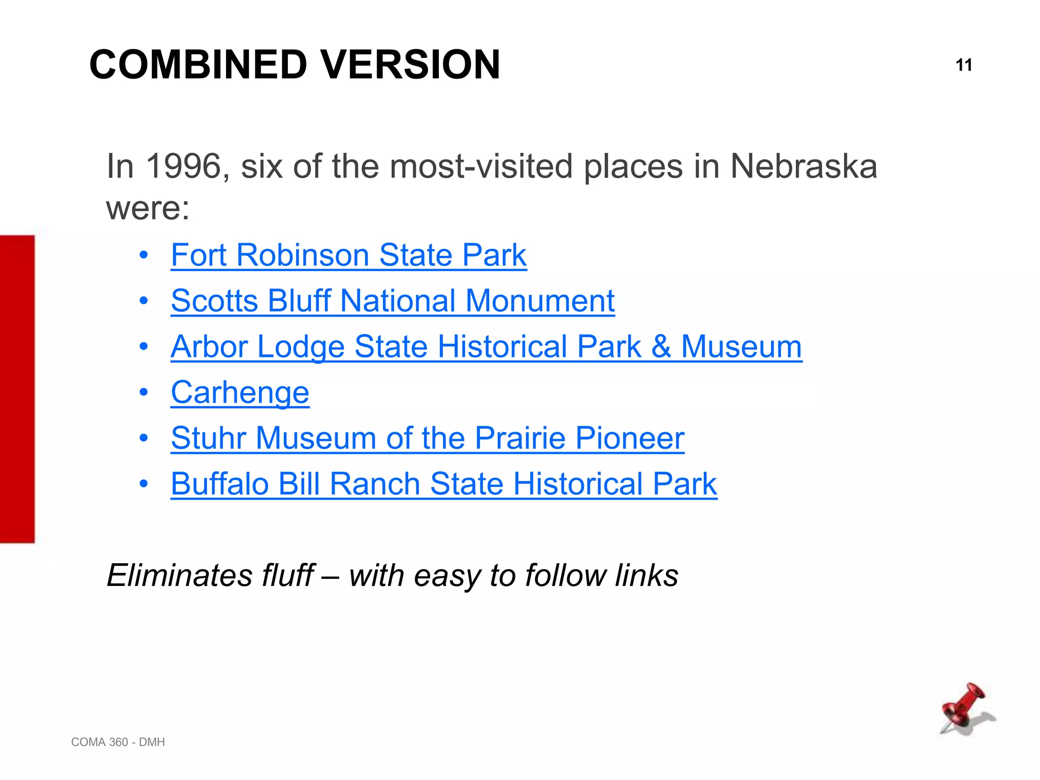 11
COMA 360 - DMH
COMBINED VERSION
In 1996, six of the most-visited places in Nebraska
were:
• Fort Robinson State Park
• Scotts Bluff National Monument
• Arbor Lodge State Historical Park & Museum
• Carhenge
• Stuhr Museum of the Prairie Pioneer
• Buffalo Bill Ranch State Historical Park
Eliminates fluff – with easy to follow links
 