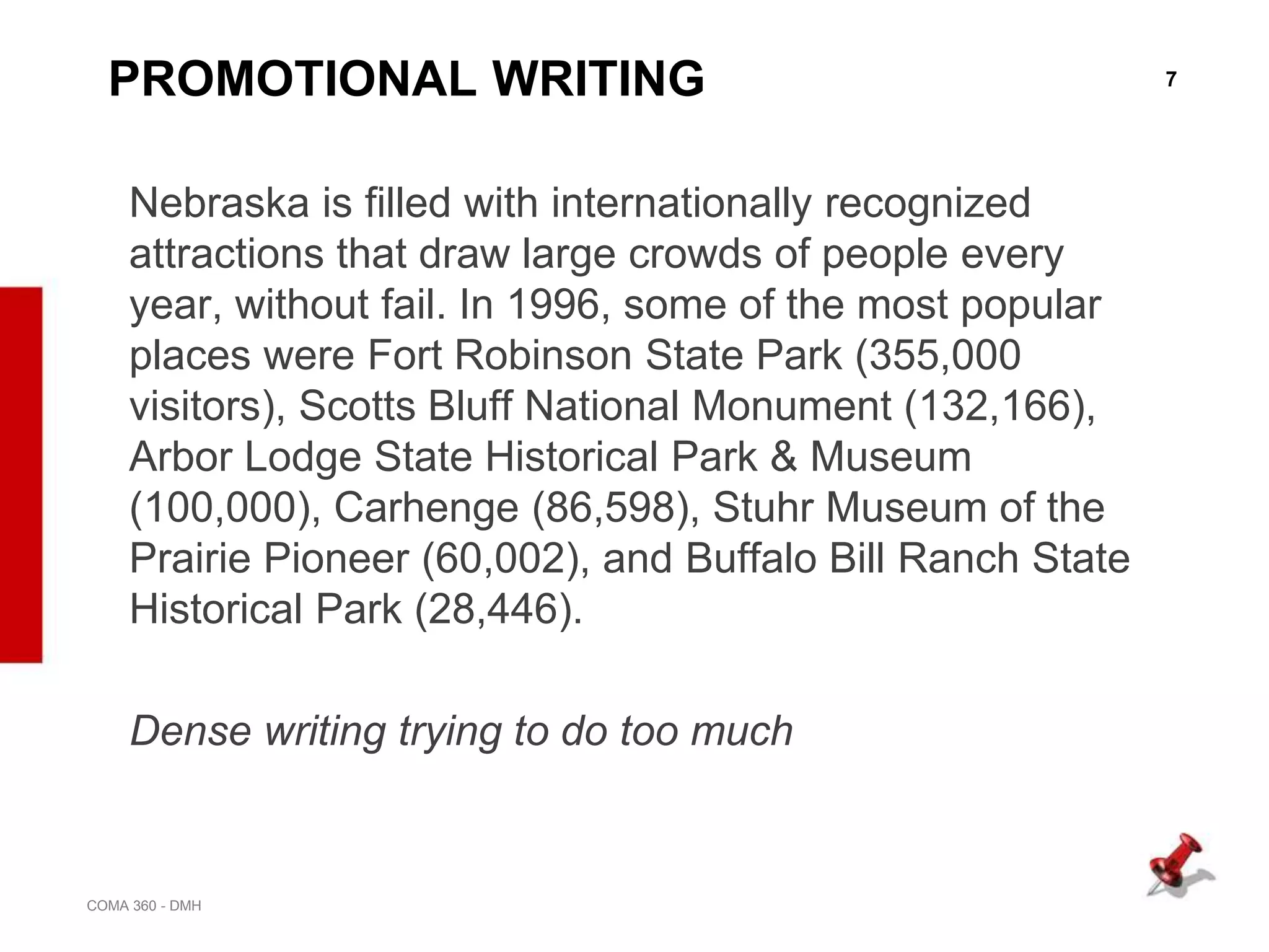 7
COMA 360 - DMH
PROMOTIONAL WRITING
Nebraska is filled with internationally recognized
attractions that draw large crowds of people every
year, without fail. In 1996, some of the most popular
places were Fort Robinson State Park (355,000
visitors), Scotts Bluff National Monument (132,166),
Arbor Lodge State Historical Park & Museum
(100,000), Carhenge (86,598), Stuhr Museum of the
Prairie Pioneer (60,002), and Buffalo Bill Ranch State
Historical Park (28,446).
Dense writing trying to do too much
 