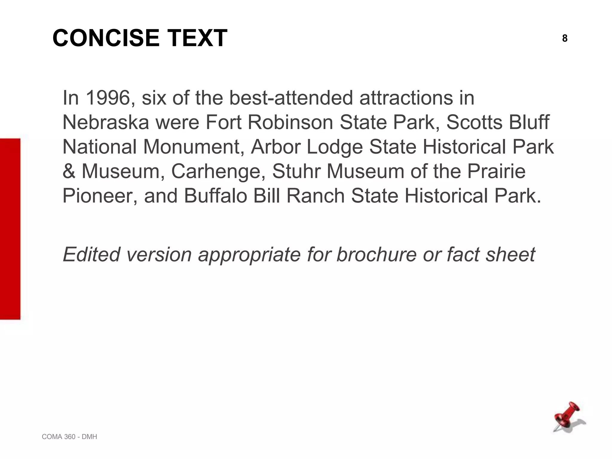 8
COMA 360 - DMH
CONCISE TEXT
In 1996, six of the best-attended attractions in
Nebraska were Fort Robinson State Park, Scotts Bluff
National Monument, Arbor Lodge State Historical Park
& Museum, Carhenge, Stuhr Museum of the Prairie
Pioneer, and Buffalo Bill Ranch State Historical Park.
Edited version appropriate for brochure or fact sheet
 