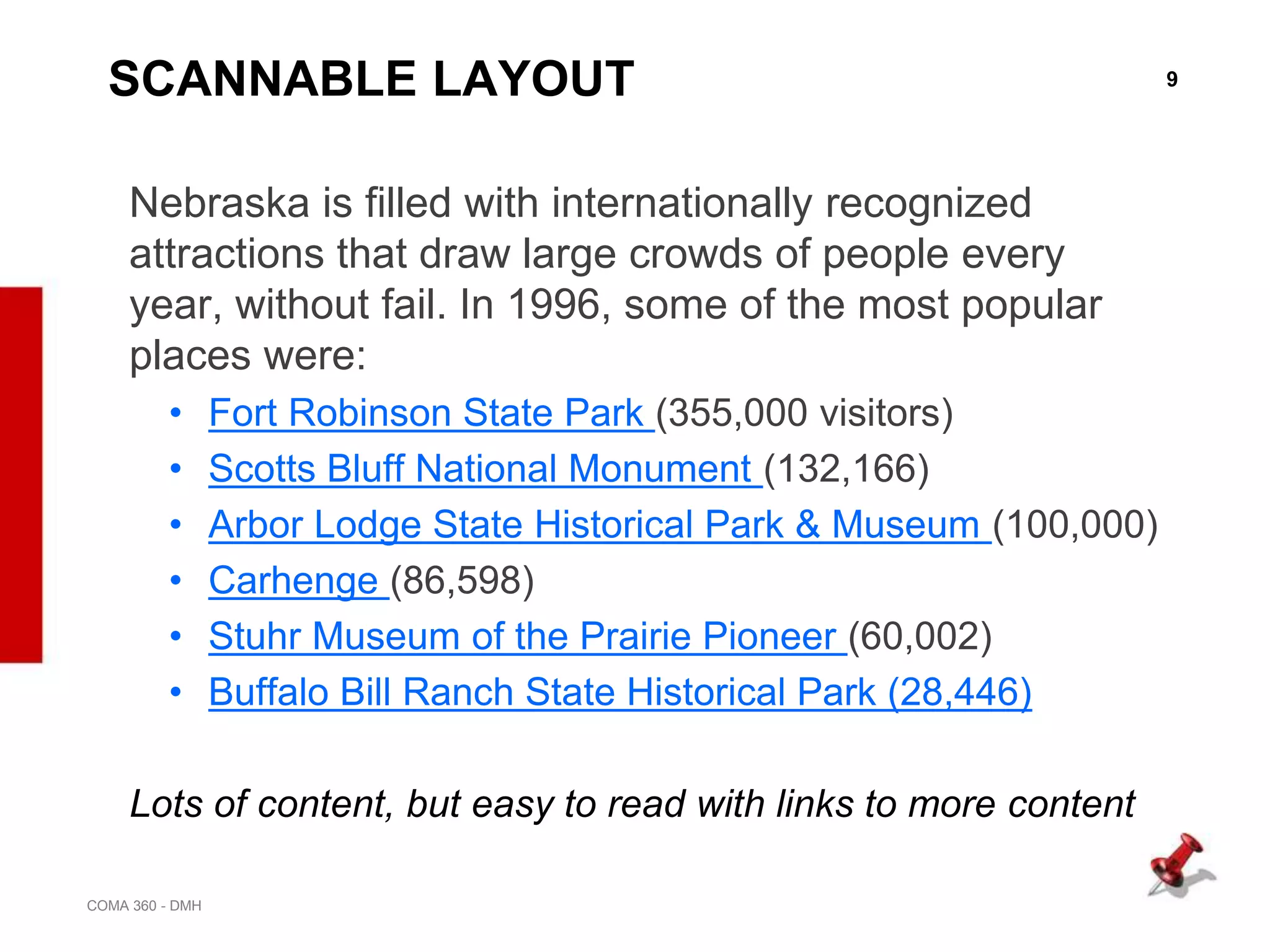 9
COMA 360 - DMH
SCANNABLE LAYOUT
Nebraska is filled with internationally recognized
attractions that draw large crowds of people every
year, without fail. In 1996, some of the most popular
places were:
• Fort Robinson State Park (355,000 visitors)
• Scotts Bluff National Monument (132,166)
• Arbor Lodge State Historical Park & Museum (100,000)
• Carhenge (86,598)
• Stuhr Museum of the Prairie Pioneer (60,002)
• Buffalo Bill Ranch State Historical Park (28,446)
Lots of content, but easy to read with links to more content
 