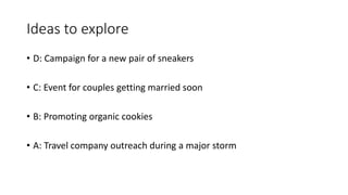 Ideas to explore
• D: Campaign for a new pair of sneakers
• C: Event for couples getting married soon
• B: Promoting organic cookies
• A: Travel company outreach during a major storm
 
