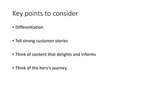 Key points to consider
• Differentiation
• Tell strong customer stories
• Think of content that delights and informs
• Think of the hero’s journey
 