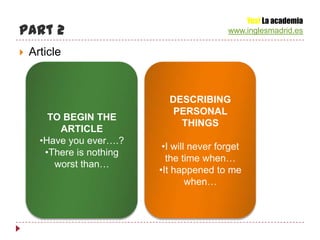 Yes! La academia
Part 2                                      www.inglesmadrid.es

   Article



                             DESCRIBING
                              PERSONAL
        TO BEGIN THE
                               THINGS
          ARTICLE
      •Have you ever….?
                            •I will never forget
       •There is nothing
                             the time when…
         worst than…
                           •It happened to me
                                   when…
 