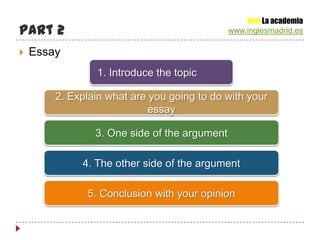 Yes! La academia
Part 2                                        www.inglesmadrid.es

   Essay
                1. Introduce the topic

        2. Explain what are you going to do with your
                            essay

                3. One side of the argument

             4. The other side of the argument

              5. Conclusion with your opinion
 