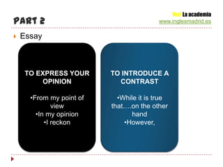 Yes! La academia
Part 2                                    www.inglesmadrid.es

   Essay



     TO EXPRESS YOUR      TO INTRODUCE A
         OPINION            CONTRAST

      •From my point of     •While it is true
              view        that….on the other
        •In my opinion           hand
           •I reckon          •However,
 