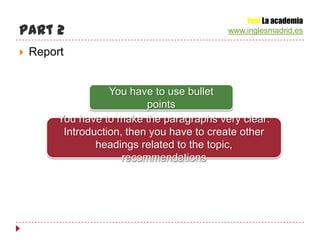 Yes! La academia
Part 2                                      www.inglesmadrid.es

   Report


                    You have to use bullet
                            points
         You have to make the paragraphs very clear:
          Introduction, then you have to create other
                 headings related to the topic,
                       recommendations
 