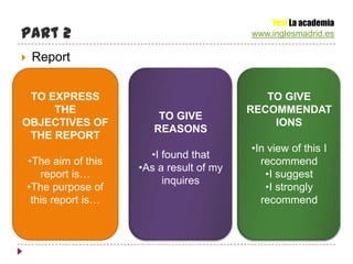 Yes! La academia
Part 2                                      www.inglesmadrid.es

   Report


 TO EXPRESS                                    TO GIVE
     THE                                    RECOMMENDAT
                           TO GIVE
OBJECTIVES OF                                   IONS
                          REASONS
 THE REPORT
                                            •In view of this I
                         •I found that
    •The aim of this                          recommend
                       •As a result of my
       report is…                              •I suggest
                            inquires
    •The purpose of                            •I strongly
     this report is…                          recommend
 