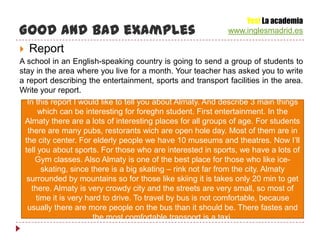 Yes! La academia
Good and bad examples                                        www.inglesmadrid.es

   Report
A school in an English-speaking country is going to send a group of students to
stay in the area where you live for a month. Your teacher has asked you to write
a report describing the entertainment, sports and transport facilities in the area.
Write your report.
   In this report I would like to tell you about Almaty. And describe 3 main things
       which can be interesting for foreghn student. First entertainment. In the
  Almaty there are a lots of interesting places for all groups of age. For students
   there are many pubs, restorants wich are open hole day. Most of them are in
  the city center. For elderly people we have 10 museums and theatres. Now I’ll
  tell you about sports. For those who are interested in sports, we have a lots of
      Gym classes. Also Almaty is one of the best place for those who like ice-
        skating, since there is a big skating – rink not far from the city. Almaty
   surrounded by mountains so for those like skiing it is takes only 20 min to get
    there. Almaty is very crowdy city and the streets are very small, so most of
      time it is very hard to drive. To travel by bus is not comfortable, because
   usually there are more people on the bus than it should be. There fastes and
                        the most comfortable transport is a taxi.
 