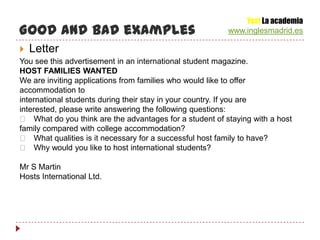Yes! La academia
Good and bad examples                                     www.inglesmadrid.es

   Letter
You see this advertisement in an international student magazine.
HOST FAMILIES WANTED
We are inviting applications from families who would like to offer
accommodation to
international students during their stay in your country. If you are
interested, please write answering the following questions:
  􀁸 What do you think are the advantages for a student of staying with a host
family compared with college accommodation?
  􀁸 What qualities is it necessary for a successful host family to have?
  􀁸 Why would you like to host international students?

Mr S Martin
Hosts International Ltd.
 