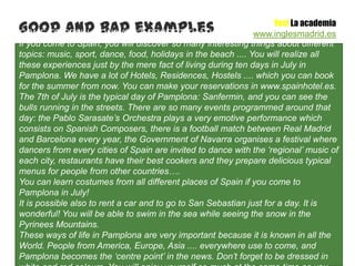 Good SPAIN, YOU WON’T REGRET THAT!
COME TO and bad examples
                                                                     Yes! La academia
                                                               www.inglesmadrid.es
If you come to Spain, you will discover so many interesting things about different
topics: music, sport, dance, food, holidays in the beach .... You will realize all
these experiences just by the mere fact of living during ten days in July in
Pamplona. We have a lot of Hotels, Residences, Hostels .... which you can book
for the summer from now. You can make your reservations in www.spainhotel.es.
The 7th of July is the typical day of Pamplona: Sanfermin, and you can see the
bulls running in the streets. There are so many events programmed around that
day: the Pablo Sarasate’s Orchestra plays a very emotive performance which
consists on Spanish Composers, there is a football match between Real Madrid
and Barcelona every year, the Government of Navarra organises a festival where
dancers from every cities of Spain are invited to dance with the ‘regional’ music of
each city, restaurants have their best cookers and they prepare delicious typical
menus for people from other countries….
You can learn costumes from all different places of Spain if you come to
Pamplona in July!
It is possible also to rent a car and to go to San Sebastian just for a day. It is
wonderful! You will be able to swim in the sea while seeing the snow in the
Pyrinees Mountains.
These ways of life in Pamplona are very important because it is known in all the
World. People from America, Europe, Asia .... everywhere use to come, and
Pamplona becomes the ‘centre point’ in the news. Don’t forget to be dressed in
 