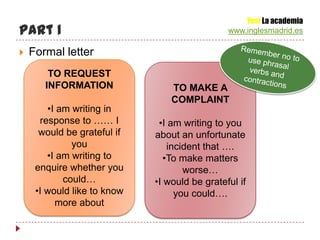 Yes! La academia
Part 1                                         www.inglesmadrid.es

   Formal letter
        TO REQUEST
       INFORMATION               TO MAKE A
                                 COMPLAINT
        •I am writing in
      response to …… I        •I am writing to you
      would be grateful if   about an unfortunate
              you                incident that ….
        •I am writing to        •To make matters
     enquire whether you             worse…
            could…           •I would be grateful if
     •I would like to know         you could….
          more about
 
