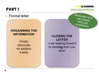 Yes! La academia
Part 1                                 www.inglesmadrid.es

   Formal letter



     ORGANISING THE
      INFORMATION
                           CLOSING THE
                              LETTER
           •Firstly
                       •I am looking forward
         •Secondly
                        to hearing from you
        •In addition
                                soon
           •Lastly
 