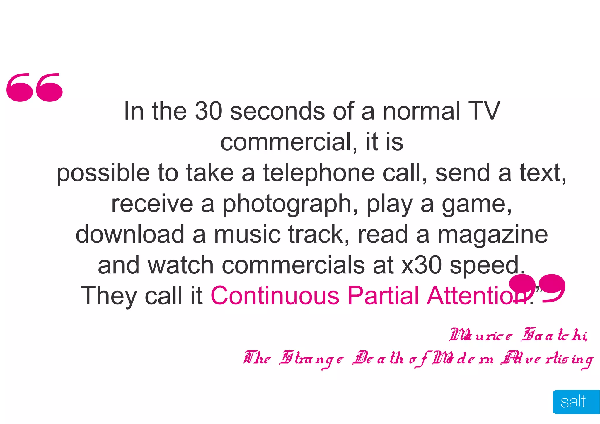 In the 30 seconds of a normal TV
commercial, it is
possible to take a telephone call, send a text,
receive a photograph, play a game,
download a music track, read a magazine
and watch commercials at x30 speed.
They call it Continuous Partial Attention.”
Maurice Saatchi,
The Strang e De ath o f Mo de rn Adve rtising
“
“
 