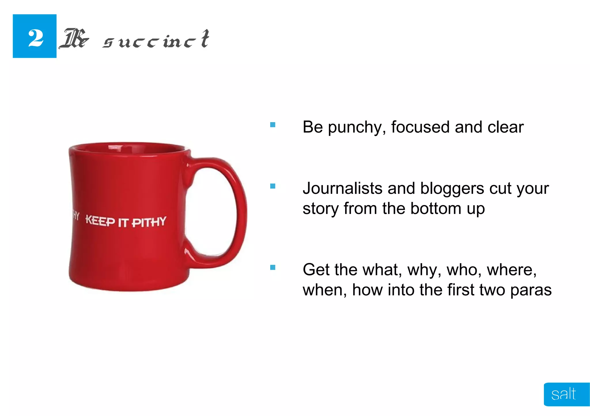 Be punchy, focused and clear
 Journalists and bloggers cut your
story from the bottom up
 Get the what, why, who, where,
when, how into the first two paras
Be succinct2
 