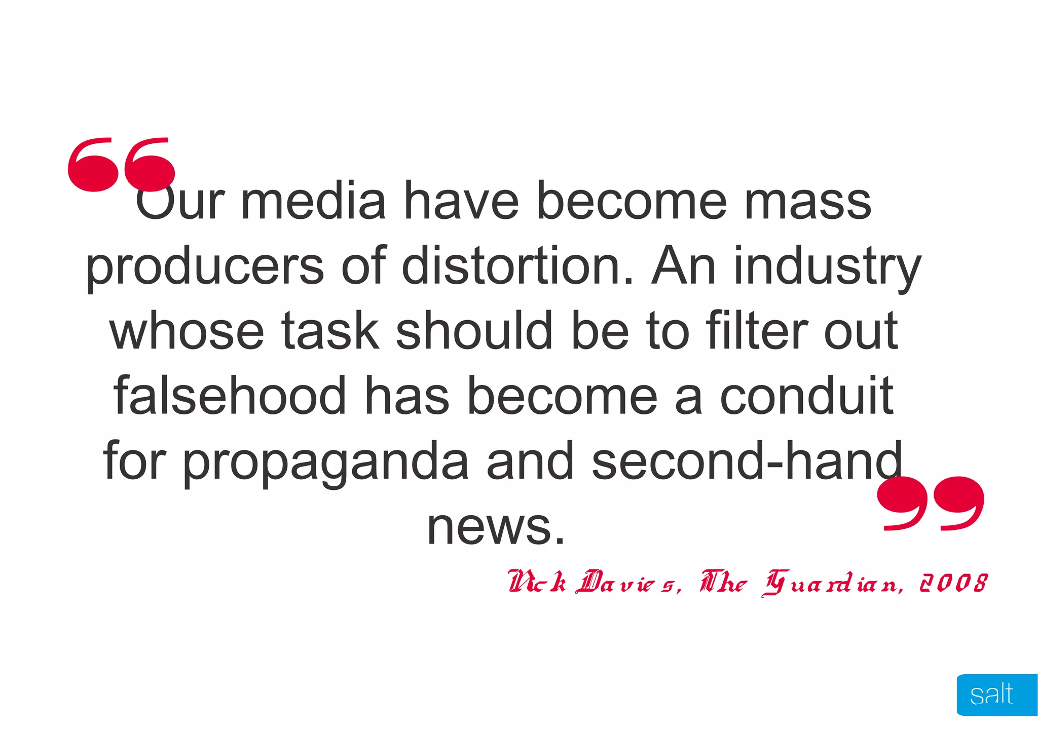Our media have become mass
producers of distortion. An industry
whose task should be to filter out
falsehood has become a conduit
for propaganda and second-hand
news.
Nick Davie s, The Guardian, 20 0 8
“
“
 