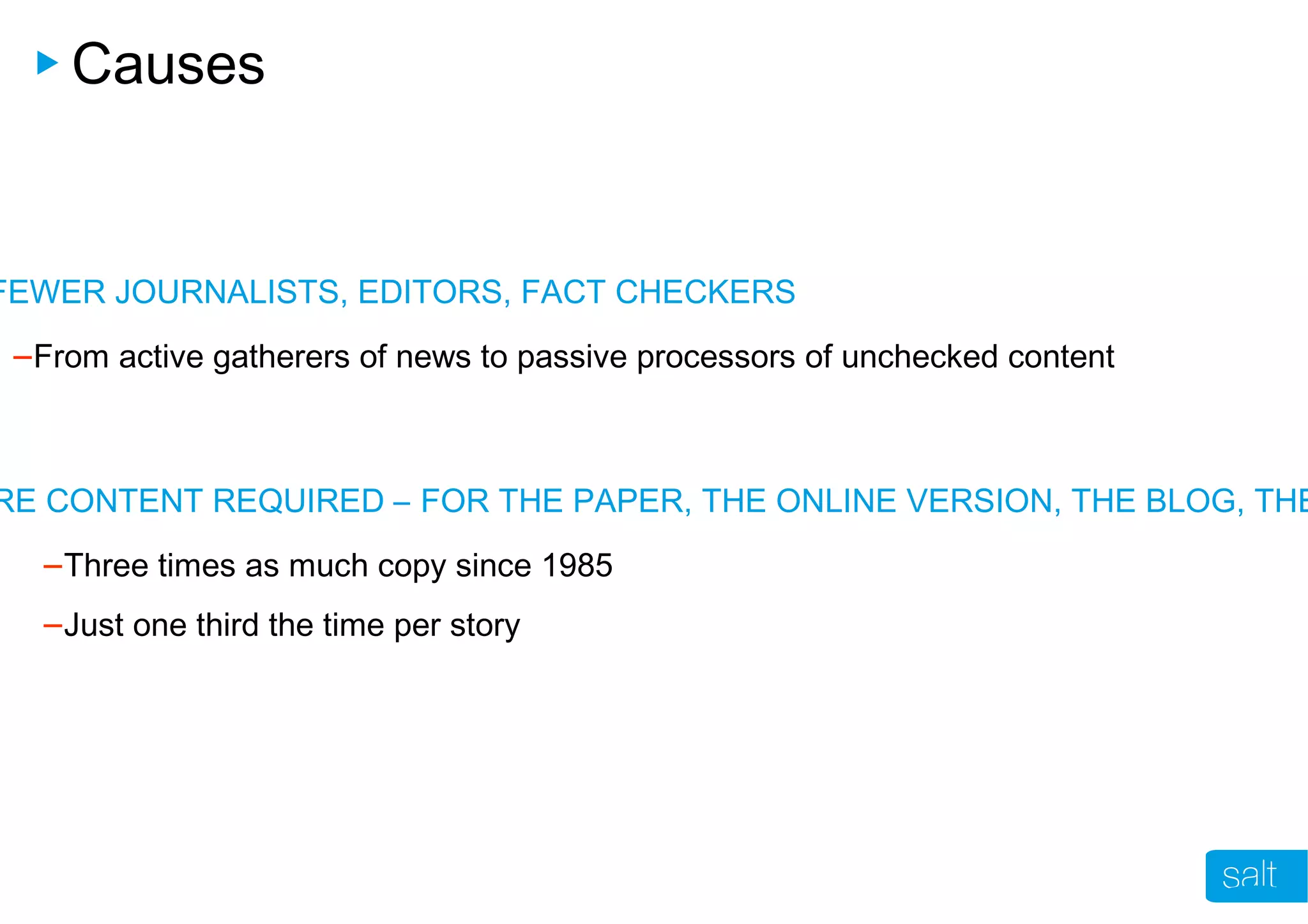 Causes
FEWER JOURNALISTS, EDITORS, FACT CHECKERS
–From active gatherers of news to passive processors of unchecked content
RE CONTENT REQUIRED – FOR THE PAPER, THE ONLINE VERSION, THE BLOG, THE
–Three times as much copy since 1985
–Just one third the time per story
 