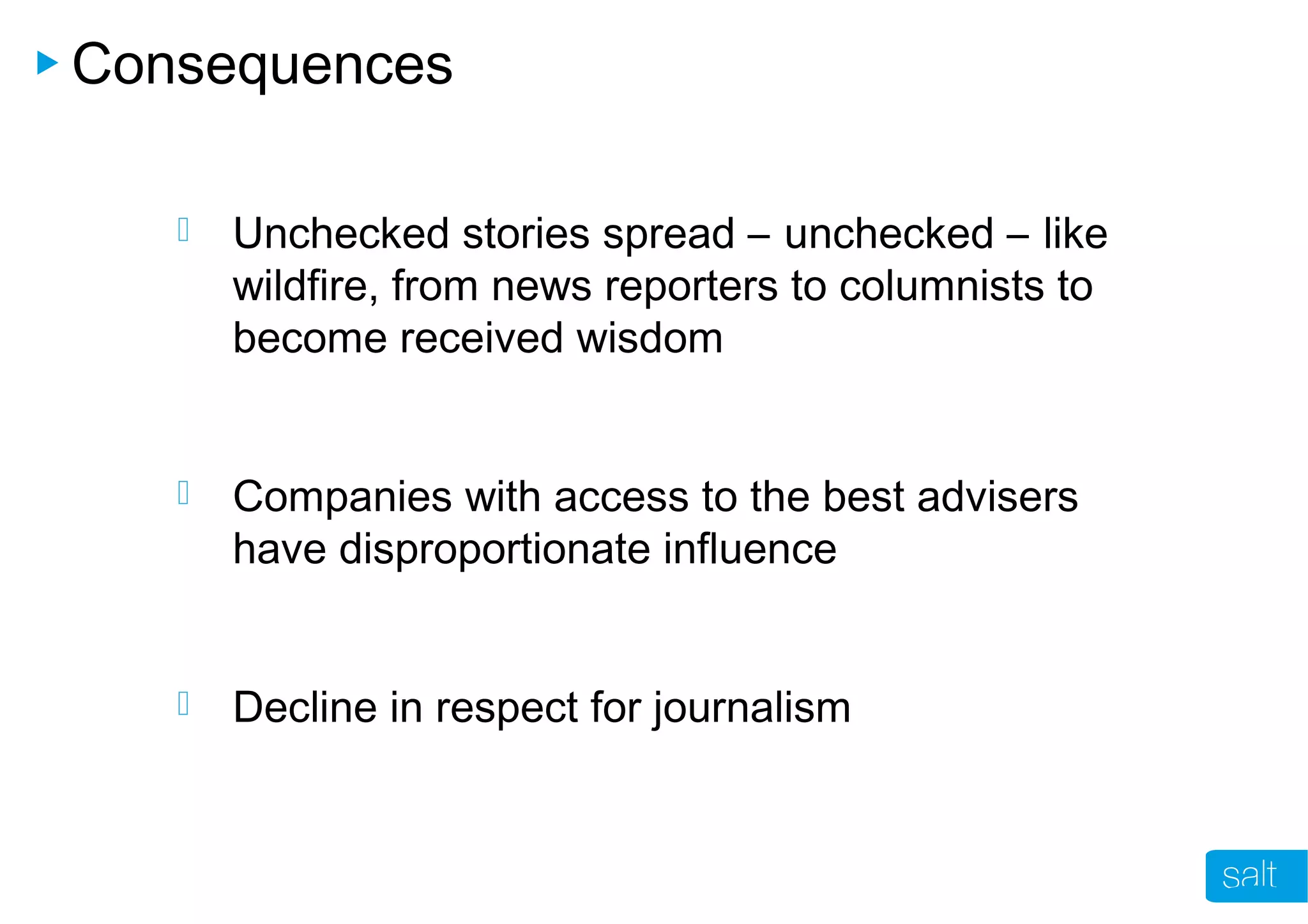Consequences
 Unchecked stories spread – unchecked – like
wildfire, from news reporters to columnists to
become received wisdom
 Companies with access to the best advisers
have disproportionate influence
 Decline in respect for journalism
 