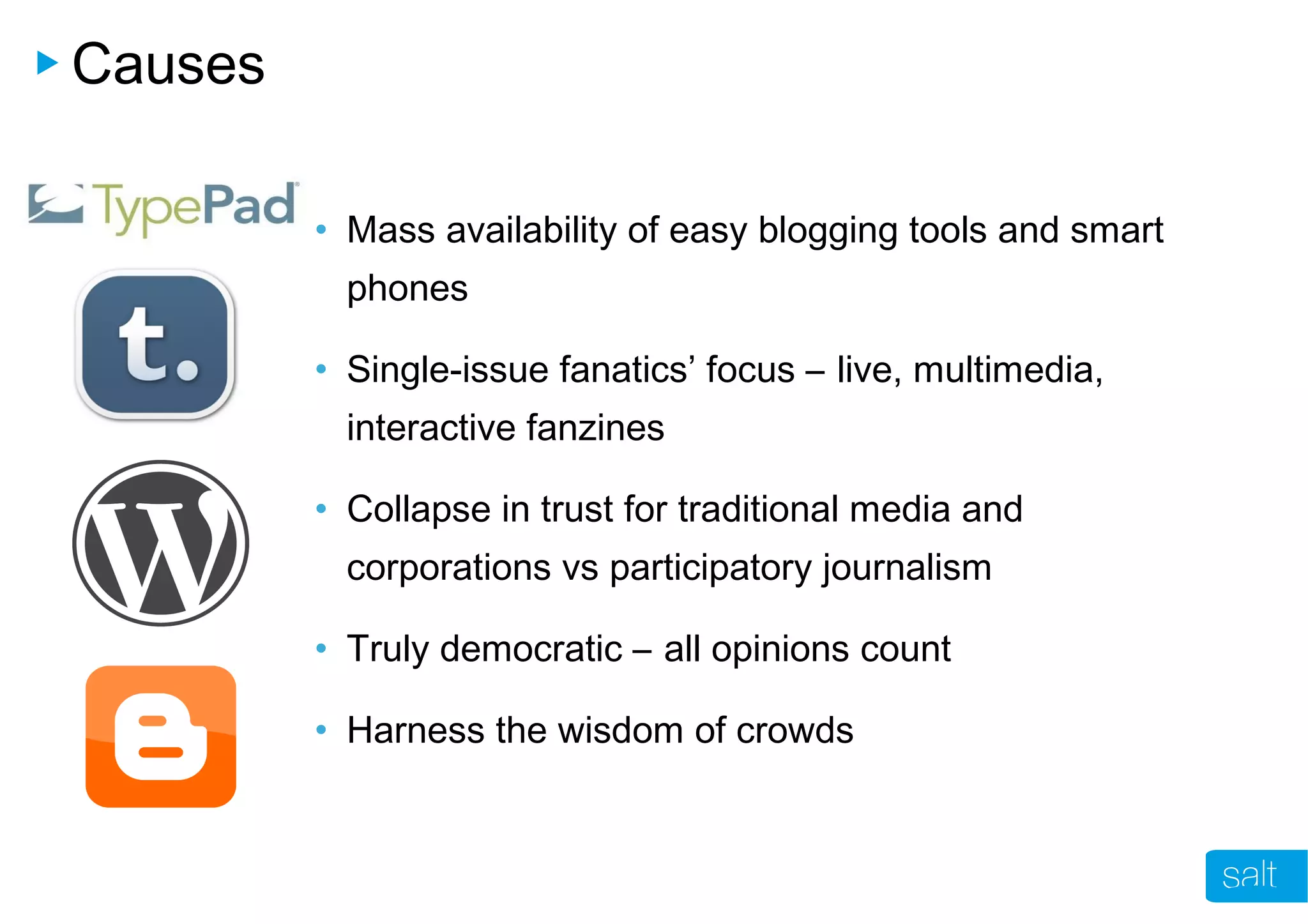 Causes
• Mass availability of easy blogging tools and smart
phones
• Single-issue fanatics’ focus – live, multimedia,
interactive fanzines
• Collapse in trust for traditional media and
corporations vs participatory journalism
• Truly democratic – all opinions count
• Harness the wisdom of crowds
 