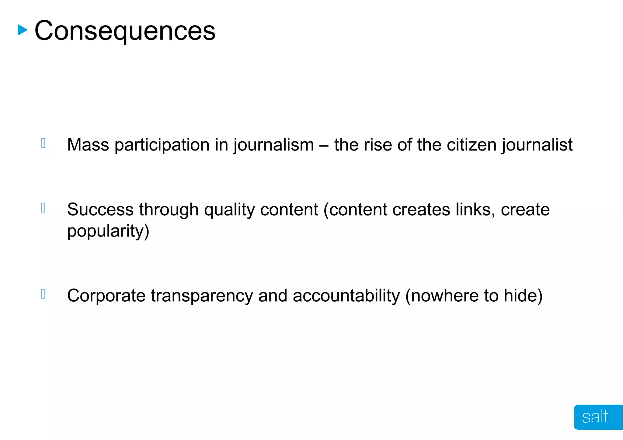 Consequences
 Mass participation in journalism – the rise of the citizen journalist
 Success through quality content (content creates links, create
popularity)
 Corporate transparency and accountability (nowhere to hide)
 