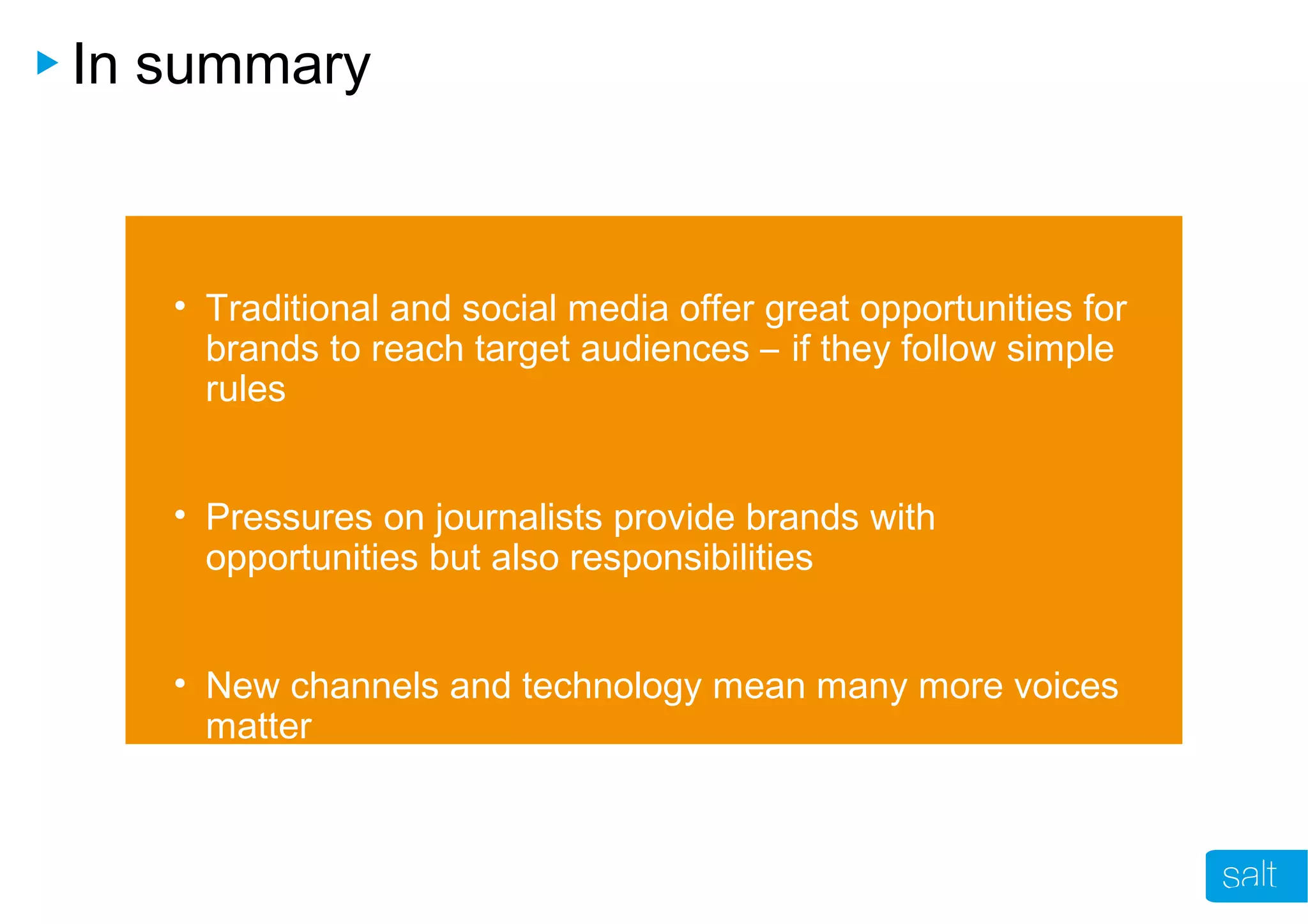 In summary
• Traditional and social media offer great opportunities for
brands to reach target audiences – if they follow simple
rules
• Pressures on journalists provide brands with
opportunities but also responsibilities
• New channels and technology mean many more voices
matter
 