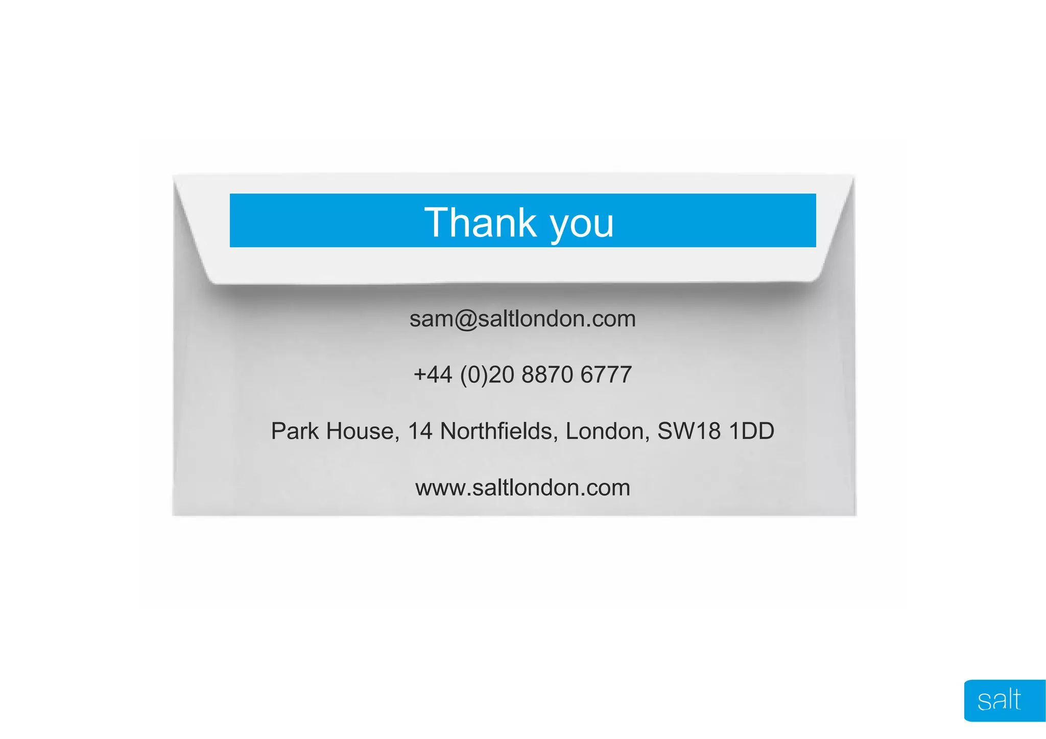 Thank you
sam@saltlondon.com
+44 (0)20 8870 6777
Park House, 14 Northfields, London, SW18 1DD
www.saltlondon.com
 