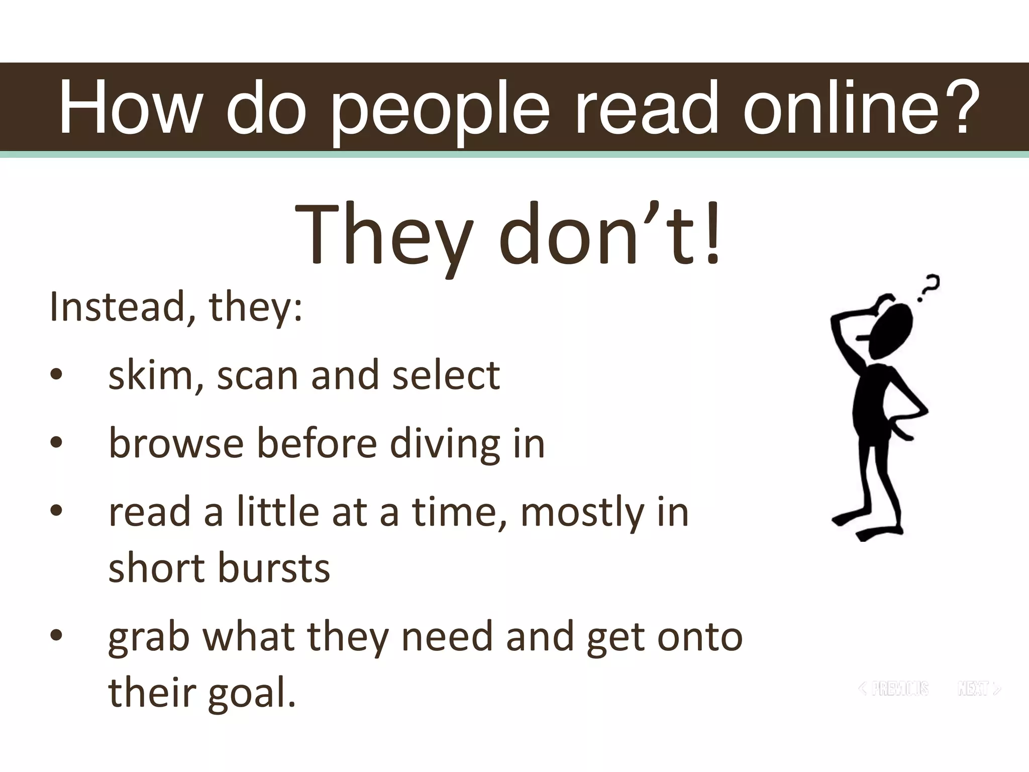 How do people read online?
Instead,	they:	
• skim,	scan	and	select	
• browse	before	diving	in	
• read	a	little	at	a	time,	mostly	in	
short	bursts	
• grab	what	they	need	and	get	onto	
their	goal.	
They	don’t!
 